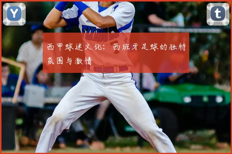 西甲球迷文化:西班牙足球的独特氛围与激情