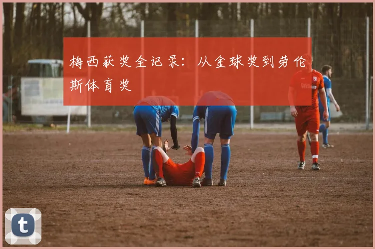 梅西获奖全记录：从金球奖到劳伦斯体育奖