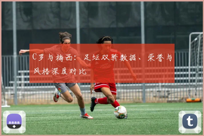C罗与梅西：足坛双骄数据、荣誉与风格深度对比