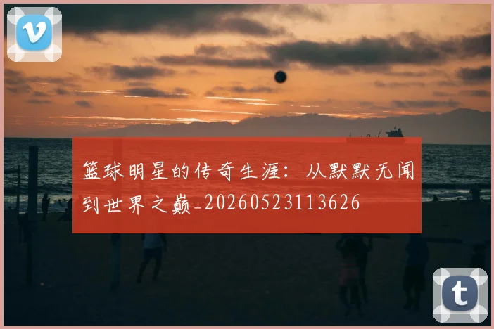 篮球明星的传奇生涯:从默默无闻到世界之巅_20260523113626